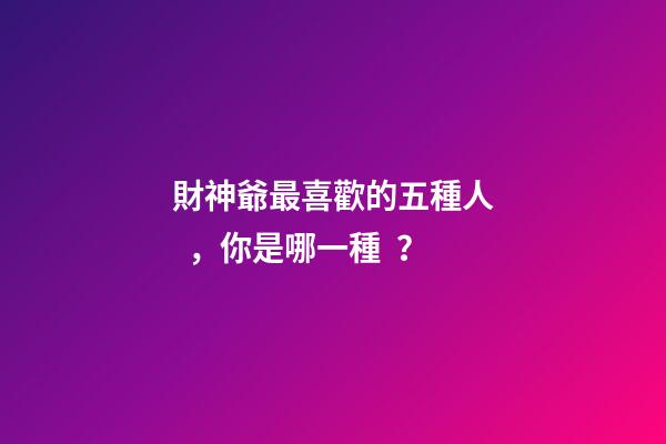 財神爺最喜歡的五種人，你是哪一種？